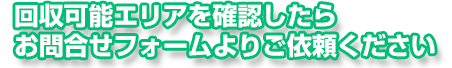 回収可能エリアを確認したらお問合せフォームよりご依頼ください