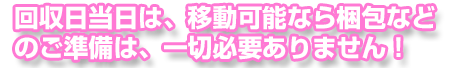 回収日当日は、移動が可能な状態で付属品をご用意いただければ梱包などのご準備は、一切必要ありません!